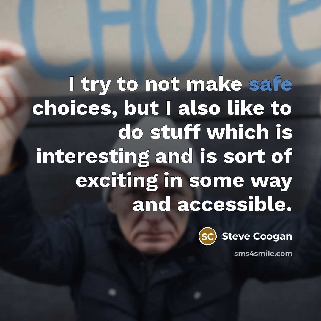 “I try to not make safe choices, but I also like to do stuff which is interesting and is sort of exciting in some way and accessible.” quote by Steve Coogan