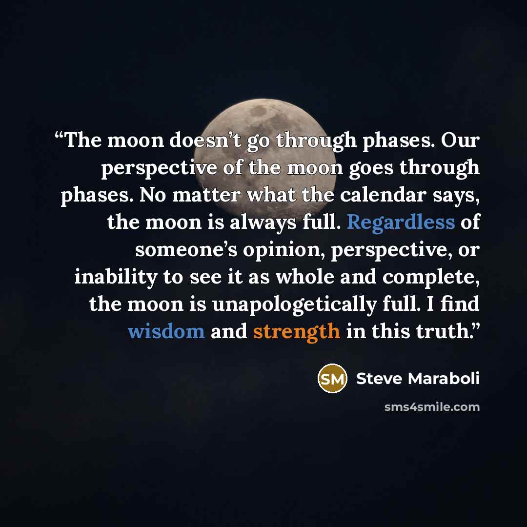 “The moon doesn’t go through phases. Our perspective of the moon goes through phases. No matter what the calendar says, the moon is always full. Regardless of someone’s opinion, perspective, or inability to see it as whole and complete, the moon is unapologetically full. I find wisdom and strength…” quote by Steve Maraboli