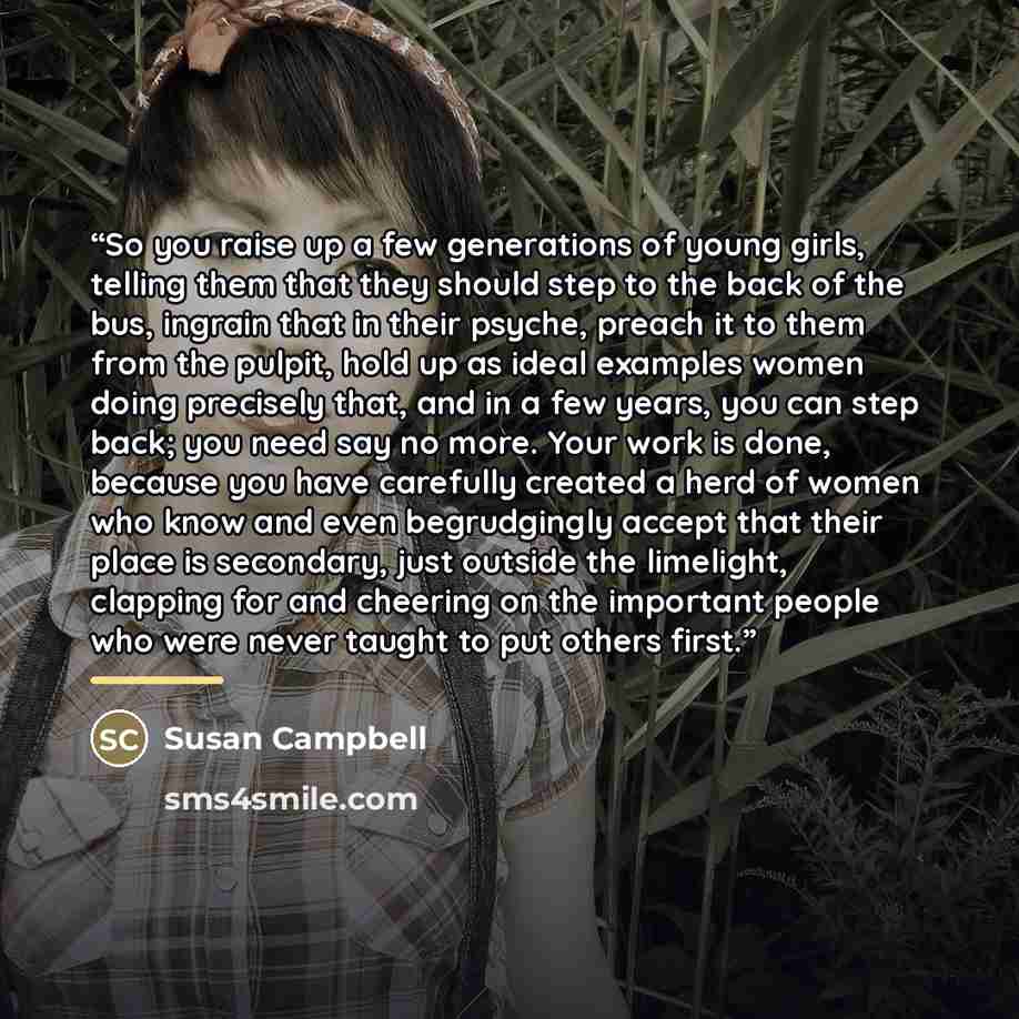 “So you raise up a few generations of young girls, telling them that they should step to the back of the bus, ingrain that in their psyche, preach it to them from the pulpit, hold up as ideal examples women doing precisely that, and in a few years, you can step back; you need say no more. Your work…” quote by Susan Campbell