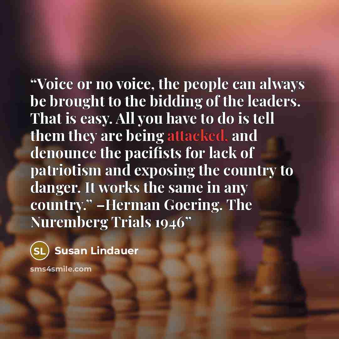 “Voice or no voice, the people can always be brought to the bidding of the leaders. That is easy. All you have to do is tell them they are being attacked, and denounce the pacifists for lack of patriotism and exposing the country to danger. It works the same in any country.” –Herman Goering. The…” quote by Susan Lindauer