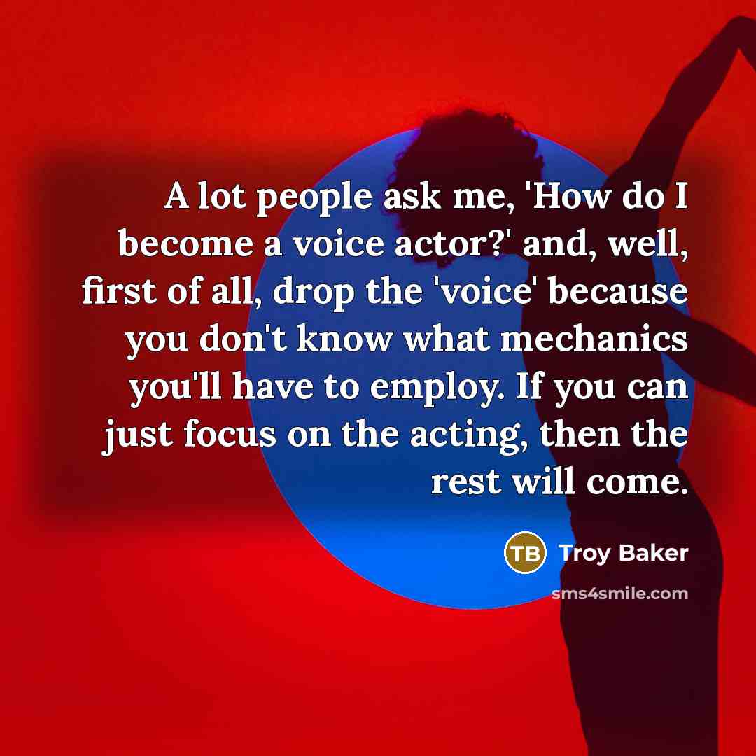 “A lot people ask me, 'How do I become a voice actor?' and, well, first of all, drop the 'voice' because you don't know what mechanics you'll have to employ. If you can just focus on the acting, then the rest will come.” quote by Troy Baker