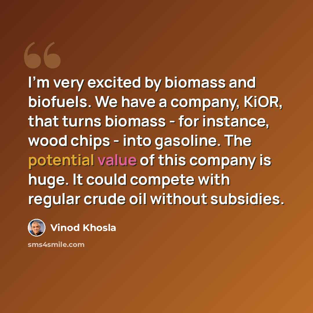 “I'm very excited by biomass and biofuels. We have a company, KiOR, that turns biomass - for instance, wood chips - into gasoline. The potential value of this company is huge. It could compete with regular crude oil without subsidies.” quote by Vinod Khosla