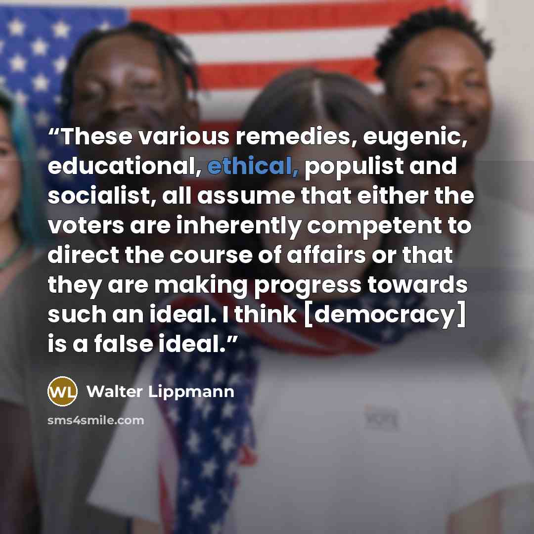 “These various remedies, eugenic, educational, ethical, populist and socialist, all assume that either the voters are inherently competent to direct the course of affairs or that they are making progress towards such an ideal. I think [democracy] is a false ideal.” quote by Walter Lippmann