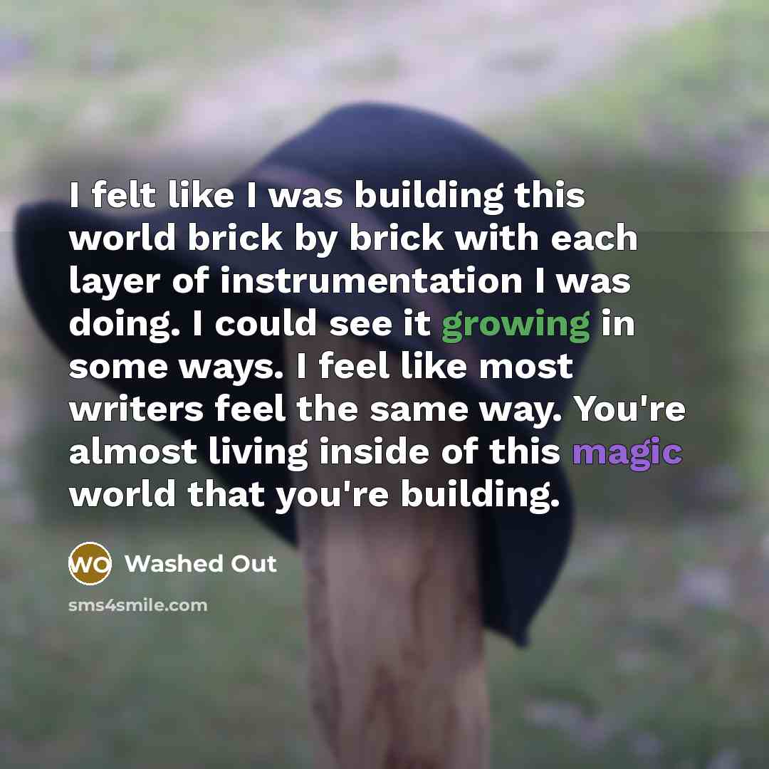 “I felt like I was building this world brick by brick with each layer of instrumentation I was doing. I could see it growing in some ways. I feel like most writers feel the same way. You're almost living inside of this magic world that you're building.” quote by Washed Out