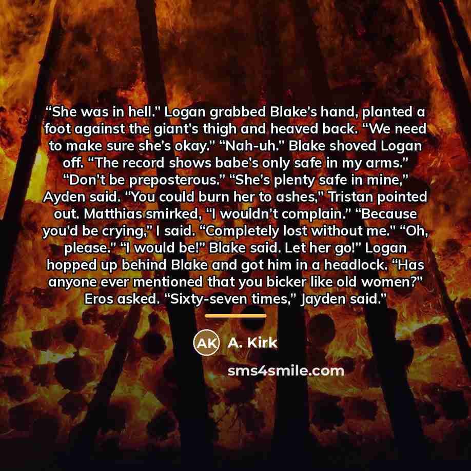 “She was in hell.” Logan grabbed Blake’s hand, planted a foot against the giant’s thigh and heaved back. “We need to make sure she’s okay.” “Nah-uh.” Blake shoved Logan off. “The record shows babe’s only safe in my arms.” “Don’t be preposterous.” “She’s plenty safe in mine,” Ayden said. “You could…” quote by A. Kirk