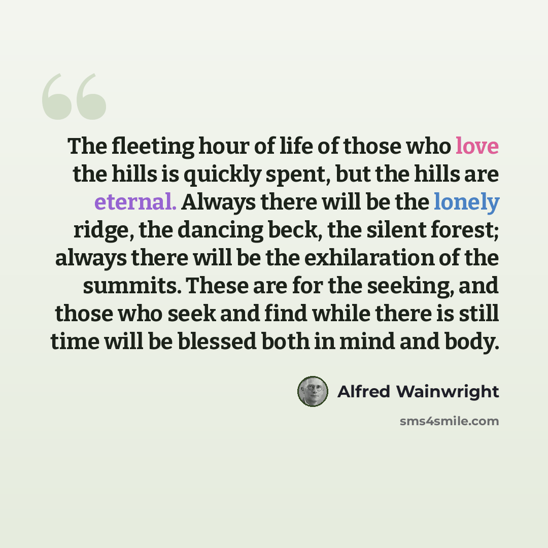 “The fleeting hour of life of those who love the hills is quickly spent, but the hills are eternal. Always there will be the lonely ridge, the dancing beck, the silent forest; always there will be the exhilaration of the summits. These are for the seeking, and those who seek and find while there is…” quote by Alfred Wainwright