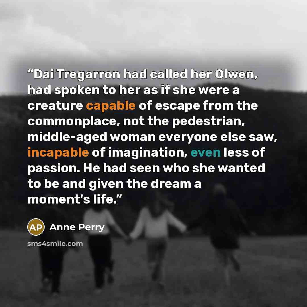 “Dai Tregarron had called her Olwen, had spoken to her as if she were a creature capable of escape from the commonplace, not the pedestrian, middle-aged woman everyone else saw, incapable of imagination, even less of passion. He had seen who she wanted to be and given the dream a moment's life.” quote by Anne Perry