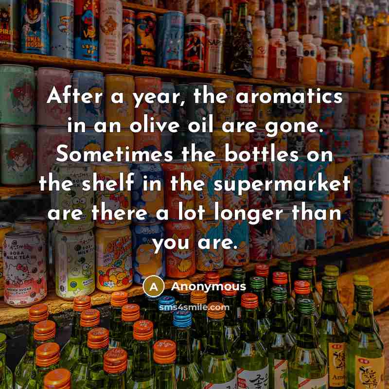“After a year, the aromatics in an olive oil are gone. Sometimes the bottles on the shelf in the supermarket are there a lot longer than you are.” quote by Anonymous