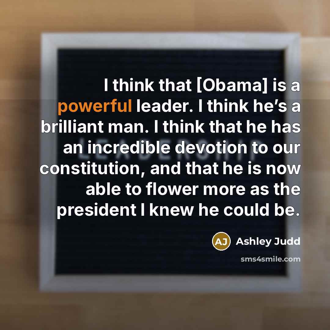 “I think that [Obama] is a powerful leader. I think he’s a brilliant man. I think that he has an incredible devotion to our constitution, and that he is now able to flower more as the president I knew he could be.” quote by Ashley Judd