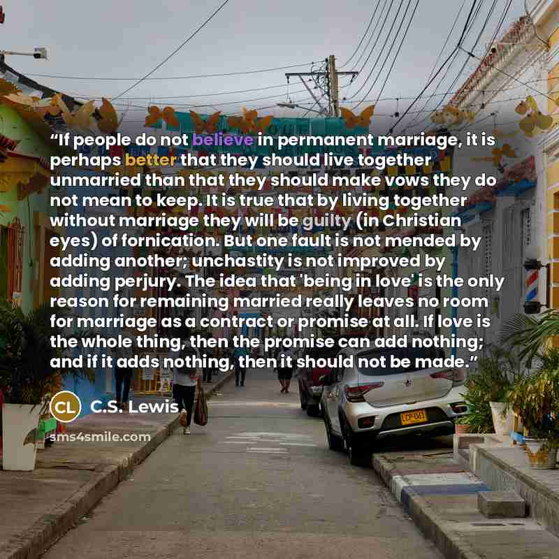 “If people do not believe in permanent marriage, it is perhaps better that they should live together unmarried than that they should make vows they do not mean to keep. It is true that by living together without marriage they will be guilty (in Christian eyes) of fornication. But one fault is not…” quote by C.S. Lewis