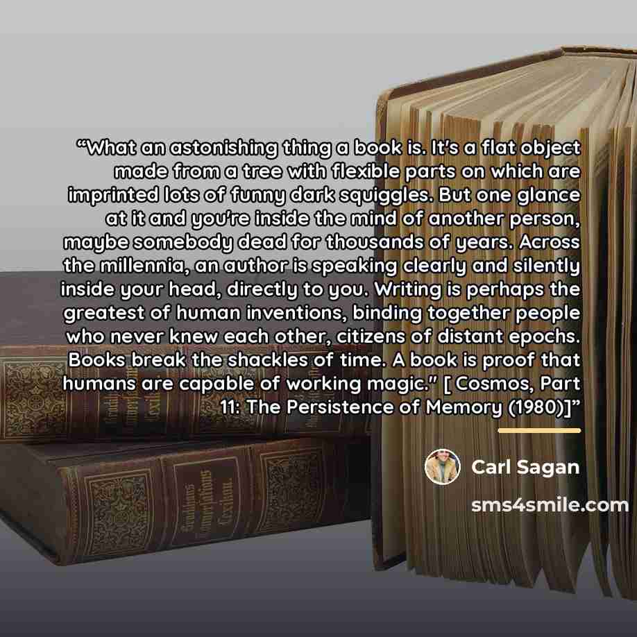 “What an astonishing thing a book is. It's a flat object made from a tree with flexible parts on which are imprinted lots of funny dark squiggles. But one glance at it and you're inside the mind of another person, maybe somebody dead for thousands of years. Across the millennia, an author is…” quote by Carl Sagan