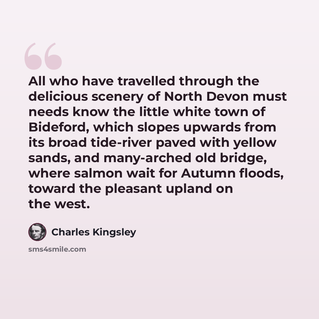 “All who have travelled through the delicious scenery of North Devon must needs know the little white town of Bideford, which slopes upwards from its broad tide-river paved with yellow sands, and many-arched old bridge, where salmon wait for Autumn floods, toward the pleasant upland on the west.” quote by Charles Kingsley