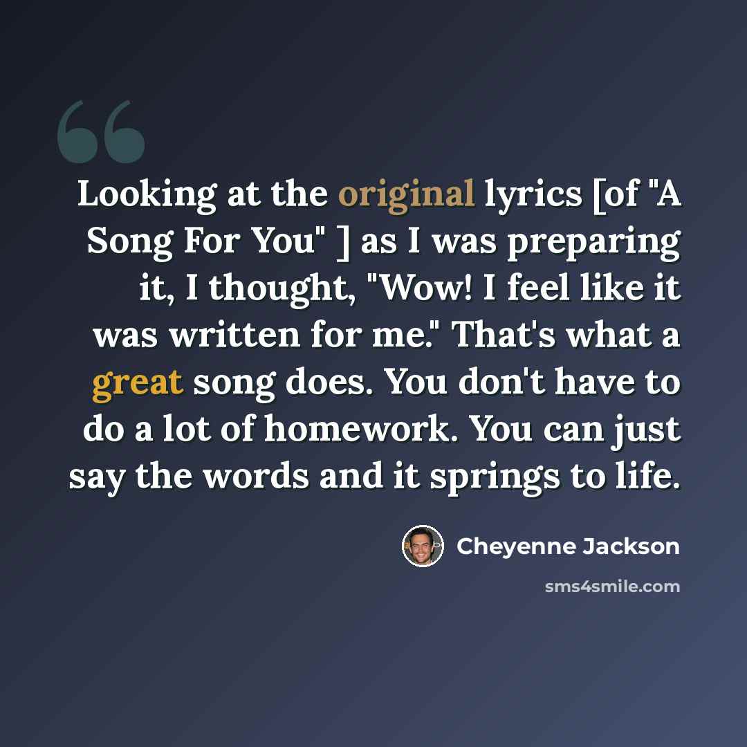 “Looking at the original lyrics [of "A Song For You" ] as I was preparing it, I thought, "Wow! I feel like it was written for me." That's what a great song does. You don't have to do a lot of homework. You can just say the words and it springs to life.” quote by Cheyenne Jackson