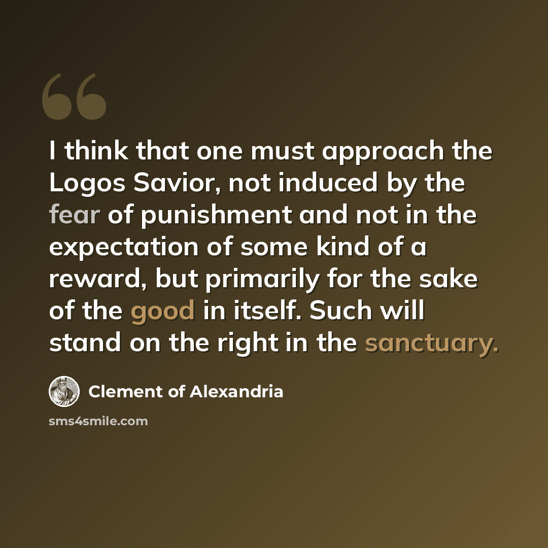 “I think that one must approach the Logos Savior, not induced by the fear of punishment and not in the expectation of some kind of a reward, but primarily for the sake of the good in itself. Such will stand on the right in the sanctuary.” quote by Clement of Alexandria