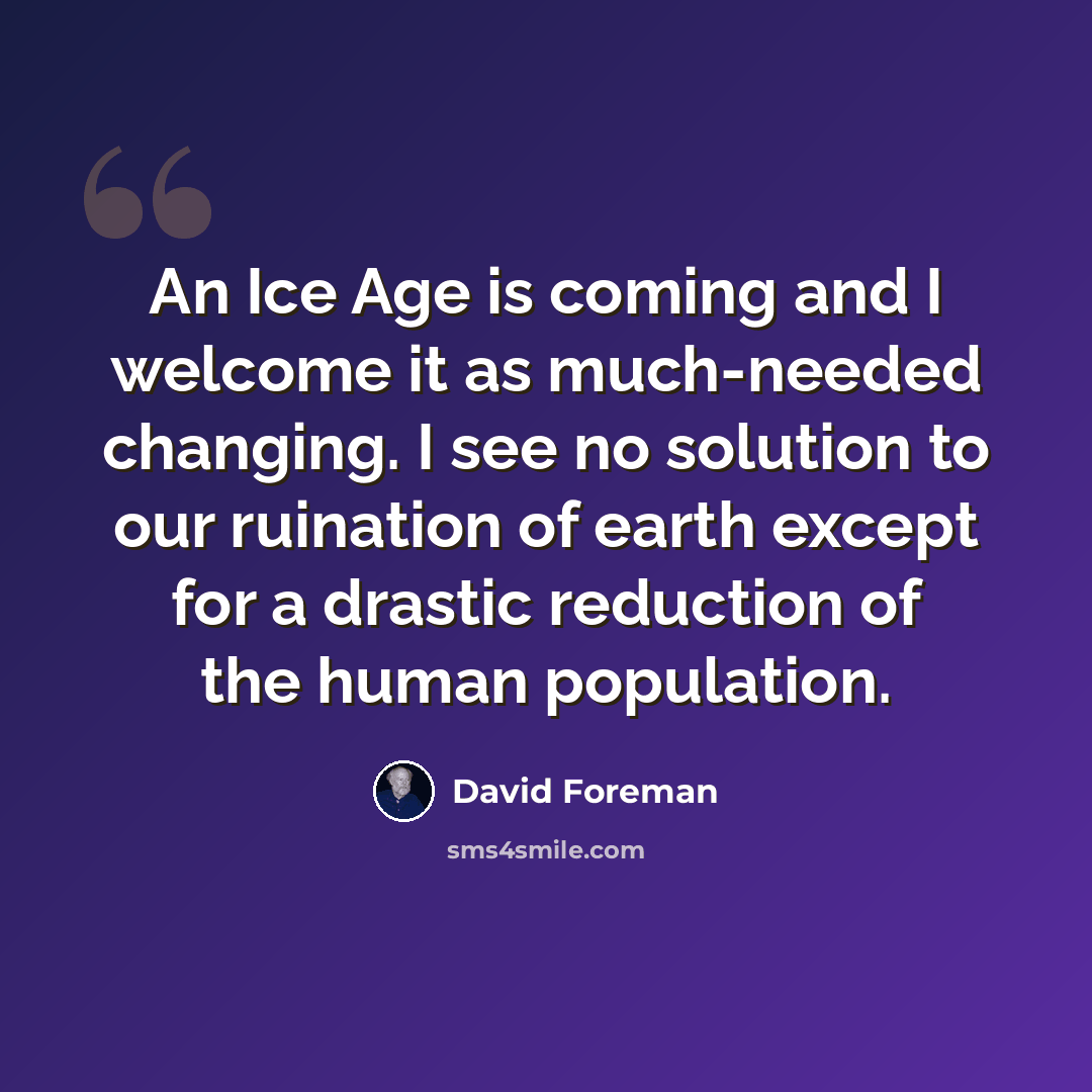 “An Ice Age is coming and I welcome it as much-needed changing. I see no solution to our ruination of earth except for a drastic reduction of the human population.” quote by David Foreman