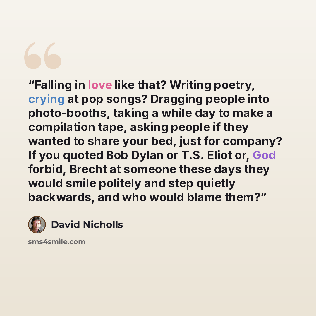 “Falling in love like that? Writing poetry, crying at pop songs? Dragging people into photo-booths, taking a while day to make a compilation tape, asking people if they wanted to share your bed, just for company? If you quoted Bob Dylan or T.S. Eliot or, God forbid, Brecht at someone these days…” quote by David Nicholls