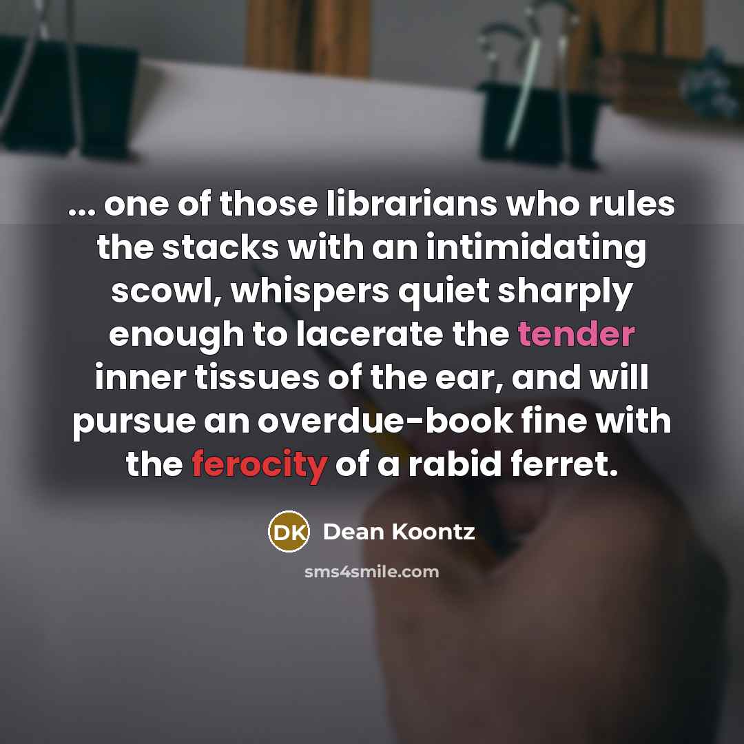 “... one of those librarians who rules the stacks with an intimidating scowl, whispers quiet sharply enough to lacerate the tender inner tissues of the ear, and will pursue an overdue-book fine with the ferocity of a rabid ferret.” quote by Dean Koontz
