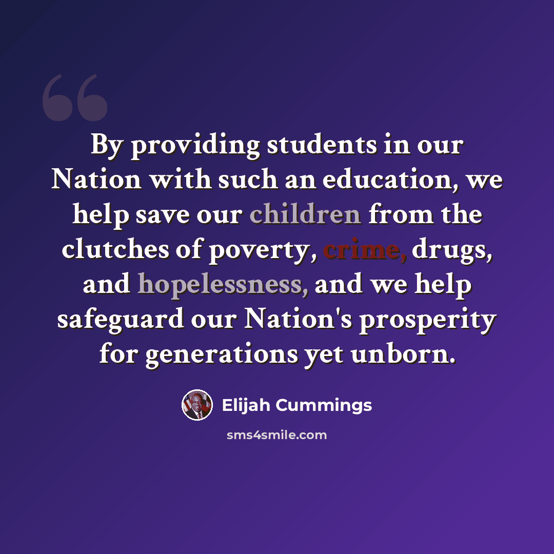 “By providing students in our Nation with such an education, we help save our children from the clutches of poverty, crime, drugs, and hopelessness, and we help safeguard our Nation's prosperity for generations yet unborn.” quote by Elijah Cummings
