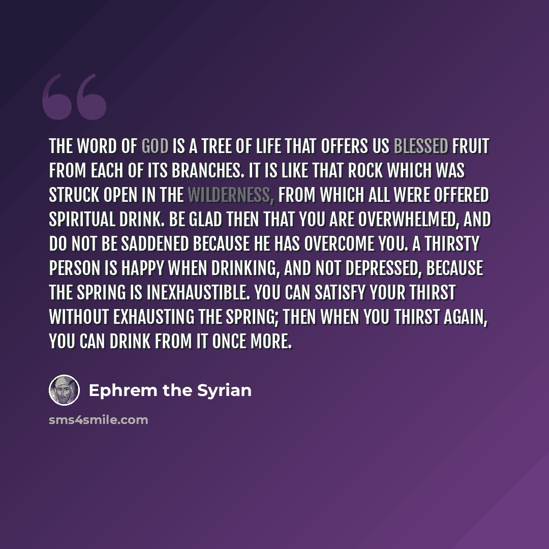 “The word of God is a tree of life that offers us blessed fruit from each of its branches. It is like that rock which was struck open in the wilderness, from which all were offered spiritual drink. Be glad then that you are overwhelmed, and do not be saddened because he has overcome you. A thirsty…” quote by Ephrem the Syrian