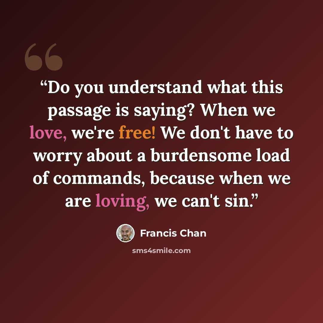 “Do you understand what this passage is saying? When we love, we're free! We don't have to worry about a burdensome load of commands, because when we are loving, we can't sin.” quote by Francis Chan