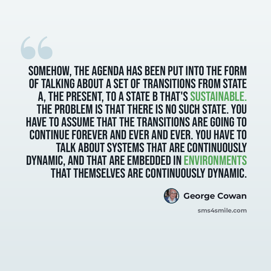 “Somehow, the agenda has been put into the form of talking about a set of transitions from state A, the present, to a state B that's sustainable. The problem is that there is no such state. You have to assume that the transitions are going to continue forever and ever and ever. You have to talk…” quote by George Cowan