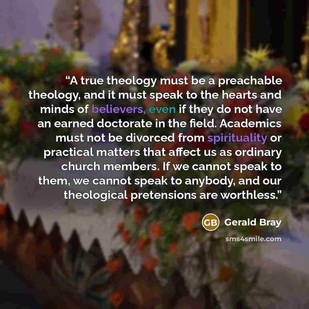 “A true theology must be a preachable theology, and it must speak to the hearts and minds of believers, even if they do not have an earned doctorate in the field. Academics must not be divorced from spirituality or practical matters that affect us as ordinary church members. If we cannot speak to…” quote by Gerald Bray