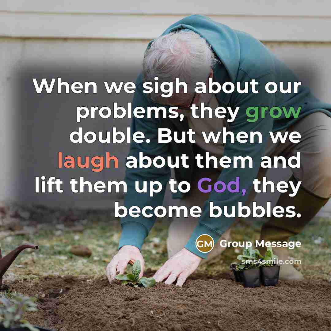 “When we sigh about our problems, they grow double. But when we laugh about them and lift them up to God, they become bubbles.” quote by Group Message