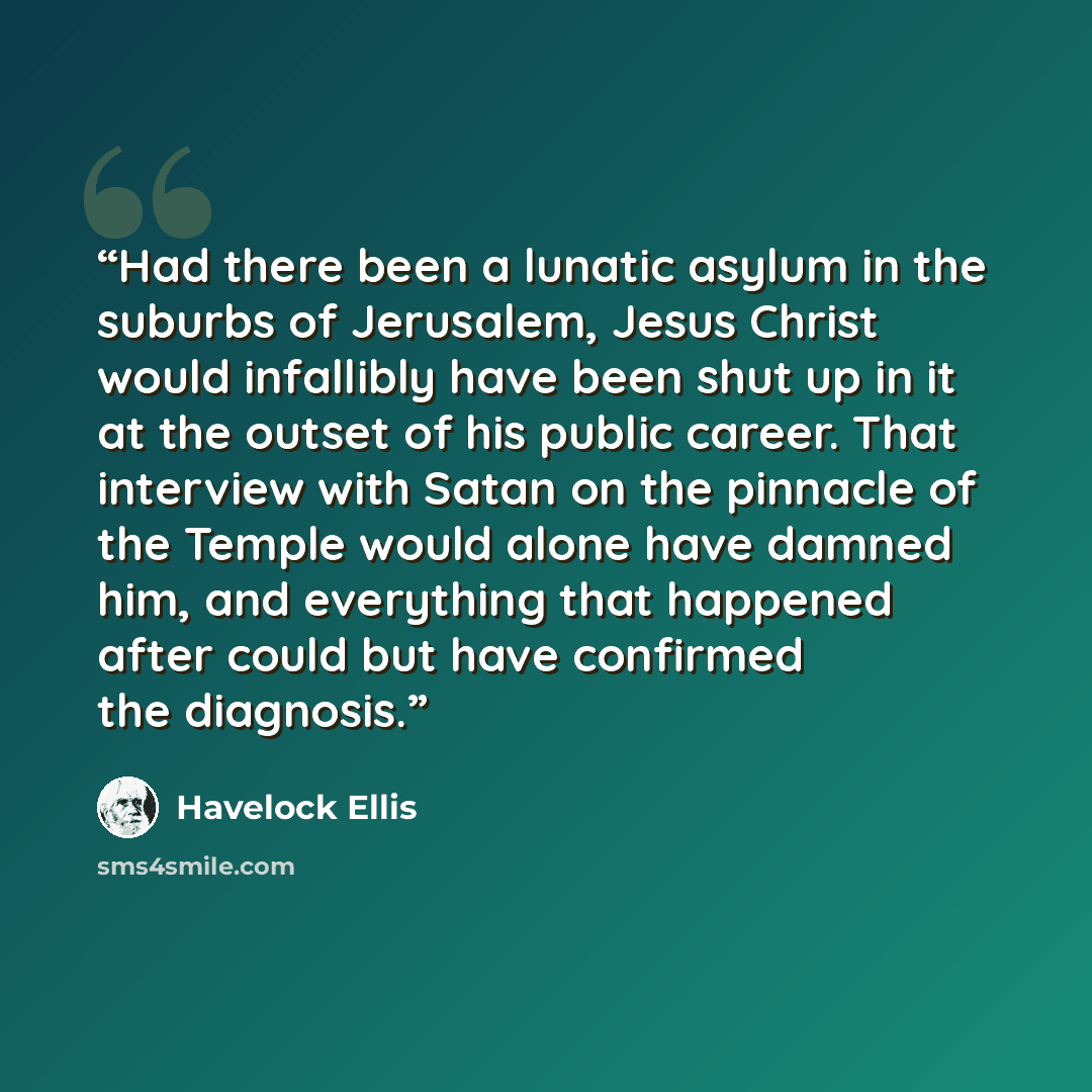 “Had there been a lunatic asylum in the suburbs of Jerusalem, Jesus Christ would infallibly have been shut up in it at the outset of his public career. That interview with Satan on the pinnacle of the Temple would alone have damned him, and everything that happened after could but have confirmed…” quote by Havelock Ellis