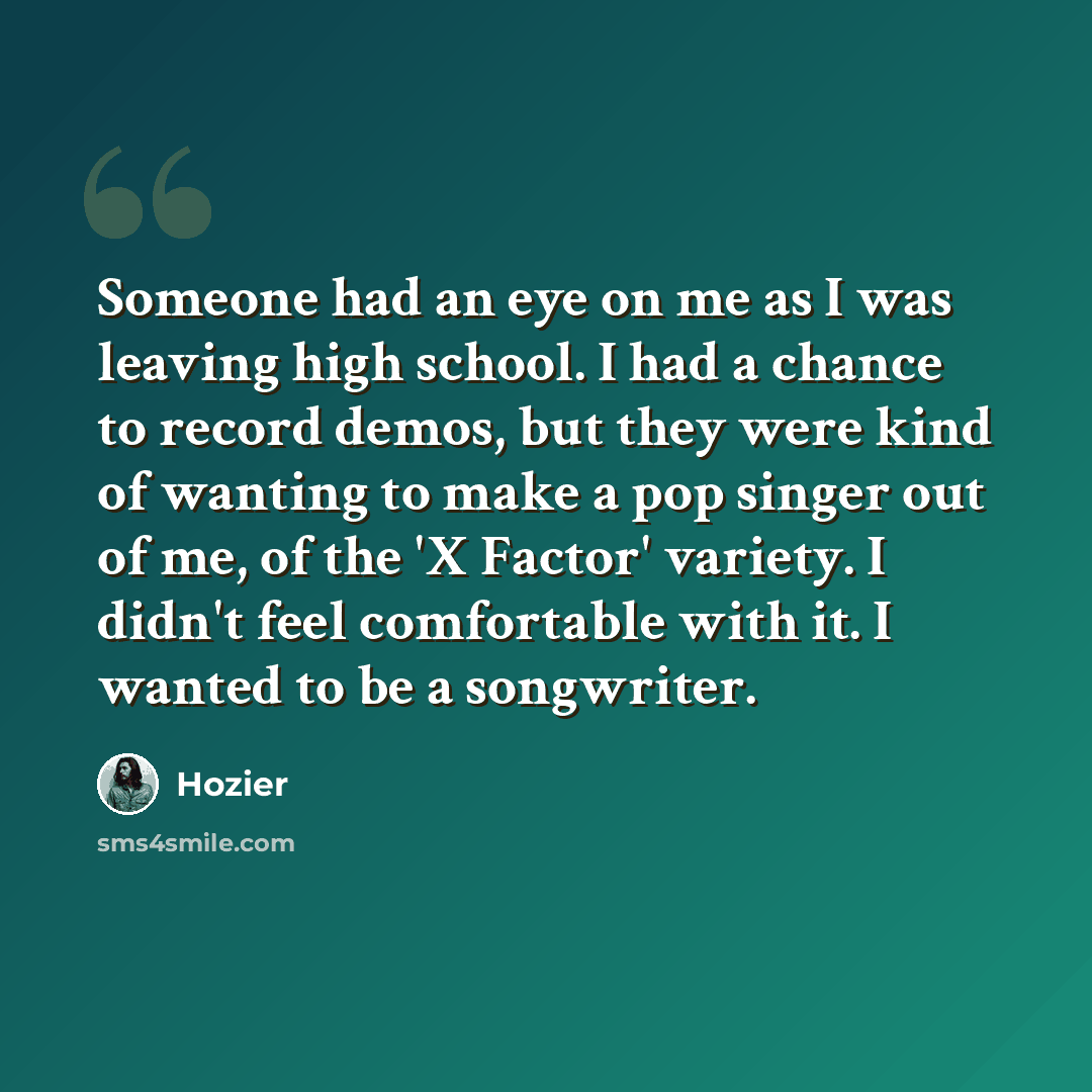 “Someone had an eye on me as I was leaving high school. I had a chance to record demos, but they were kind of wanting to make a pop singer out of me, of the 'X Factor' variety. I didn't feel comfortable with it. I wanted to be a songwriter.” quote by Hozier