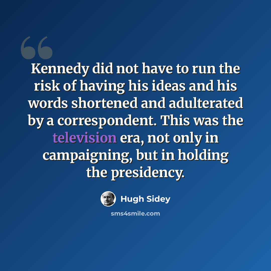 “Kennedy did not have to run the risk of having his ideas and his words shortened and adulterated by a correspondent. This was the television era, not only in campaigning, but in holding the presidency.” quote by Hugh Sidey