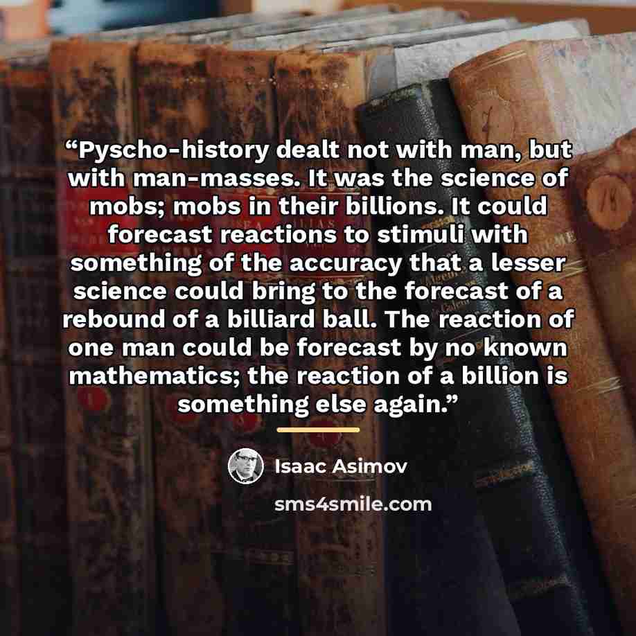“Pyscho-history dealt not with man, but with man-masses. It was the science of mobs; mobs in their billions. It could forecast reactions to stimuli with something of the accuracy that a lesser science could bring to the forecast of a rebound of a billiard ball. The reaction of one man could be…” quote by Isaac Asimov