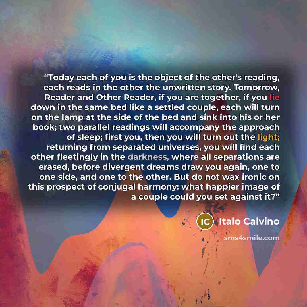 “Today each of you is the object of the other's reading, each reads in the other the unwritten story. Tomorrow, Reader and Other Reader, if you are together, if you lie down in the same bed like a settled couple, each will turn on the lamp at the side of the bed and sink into his or her book; two…” quote by Italo Calvino