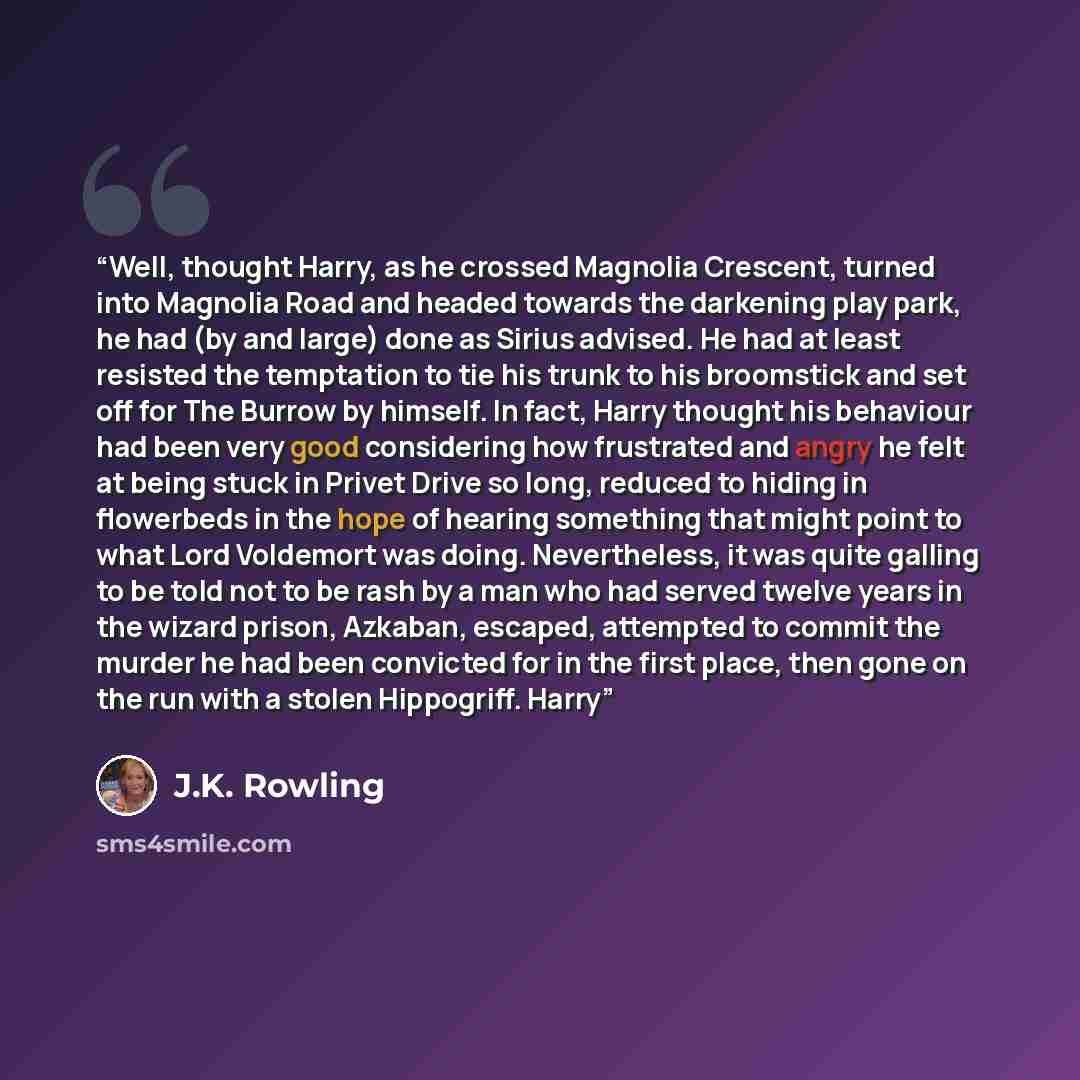 “Well, thought Harry, as he crossed Magnolia Crescent, turned into Magnolia Road and headed towards the darkening play park, he had (by and large) done as Sirius advised. He had at least resisted the temptation to tie his trunk to his broomstick and set off for The Burrow by himself. In fact, Harry…” quote by J.K. Rowling