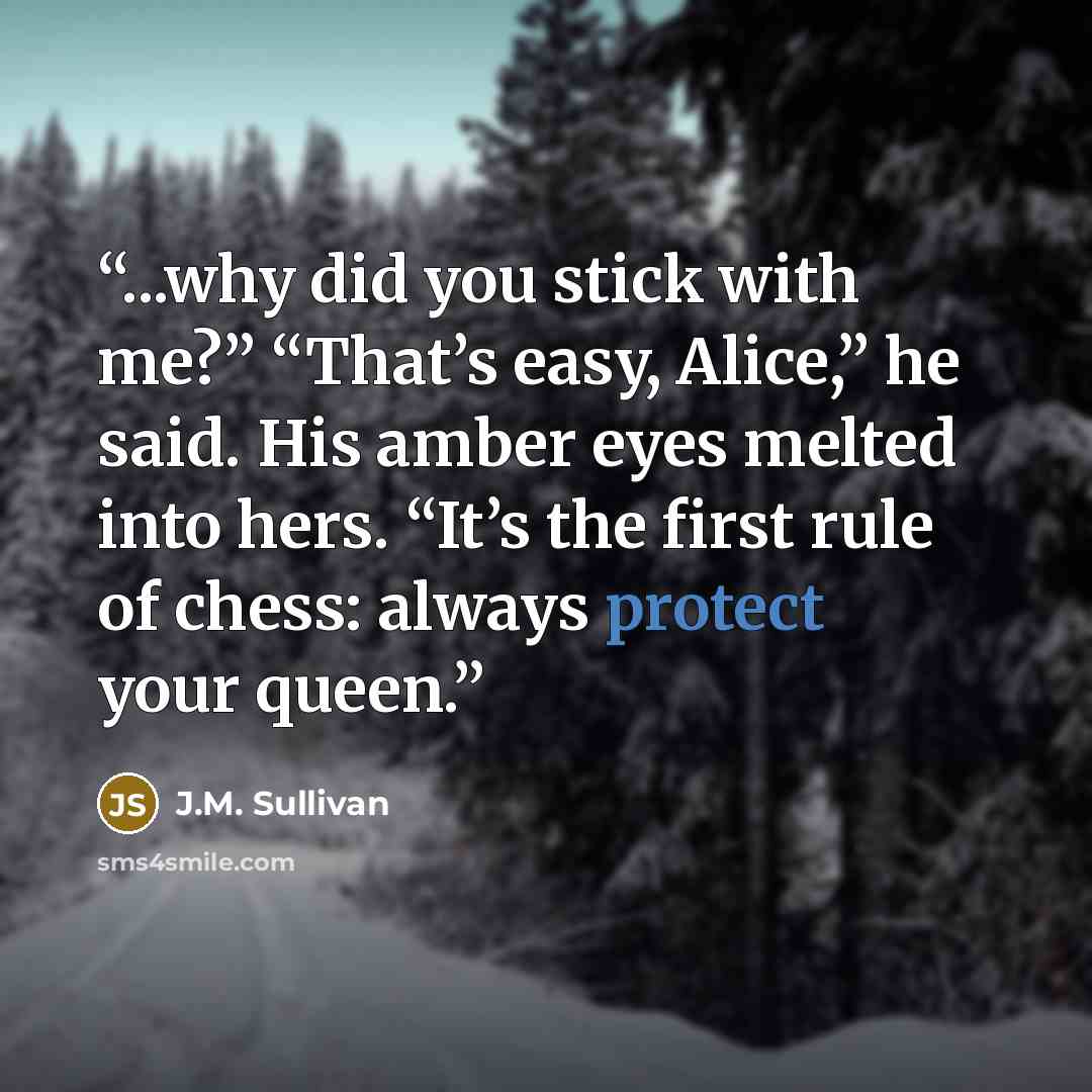 “...why did you stick with me?” “That’s easy, Alice,” he said. His amber eyes melted into hers. “It’s the first rule of chess: always protect your queen.” quote by J.M. Sullivan