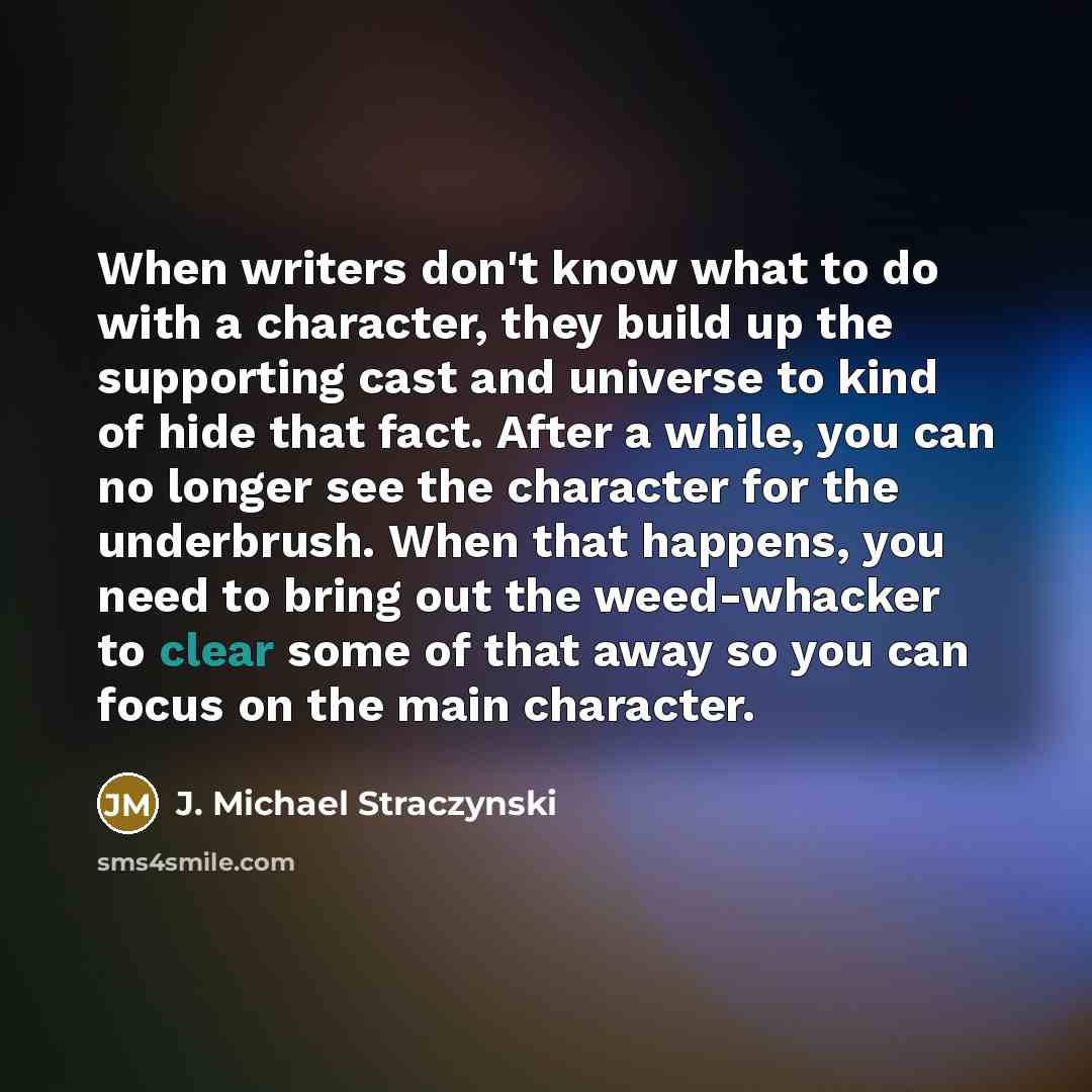 “When writers don't know what to do with a character, they build up the supporting cast and universe to kind of hide that fact. After a while, you can no longer see the character for the underbrush. When that happens, you need to bring out the weed-whacker to clear some of that away so you can…” quote by J. Michael Straczynski