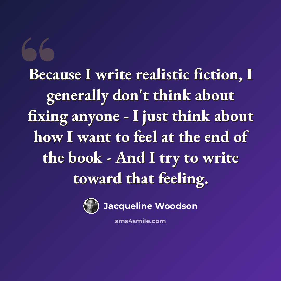 “Because I write realistic fiction, I generally don't think about fixing anyone - I just think about how I want to feel at the end of the book - And I try to write toward that feeling.” quote by Jacqueline Woodson