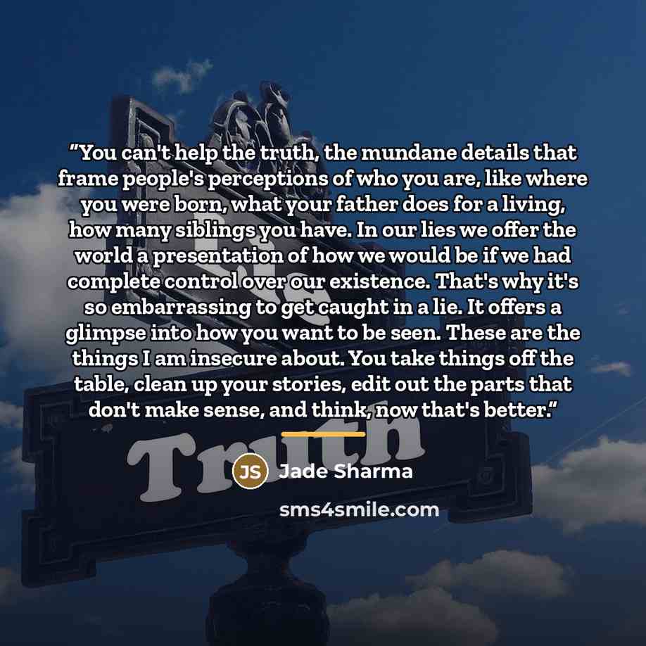 “You can't help the truth, the mundane details that frame people's perceptions of who you are, like where you were born, what your father does for a living, how many siblings you have. In our lies we offer the world a presentation of how we would be if we had complete control over our existence…” quote by Jade Sharma