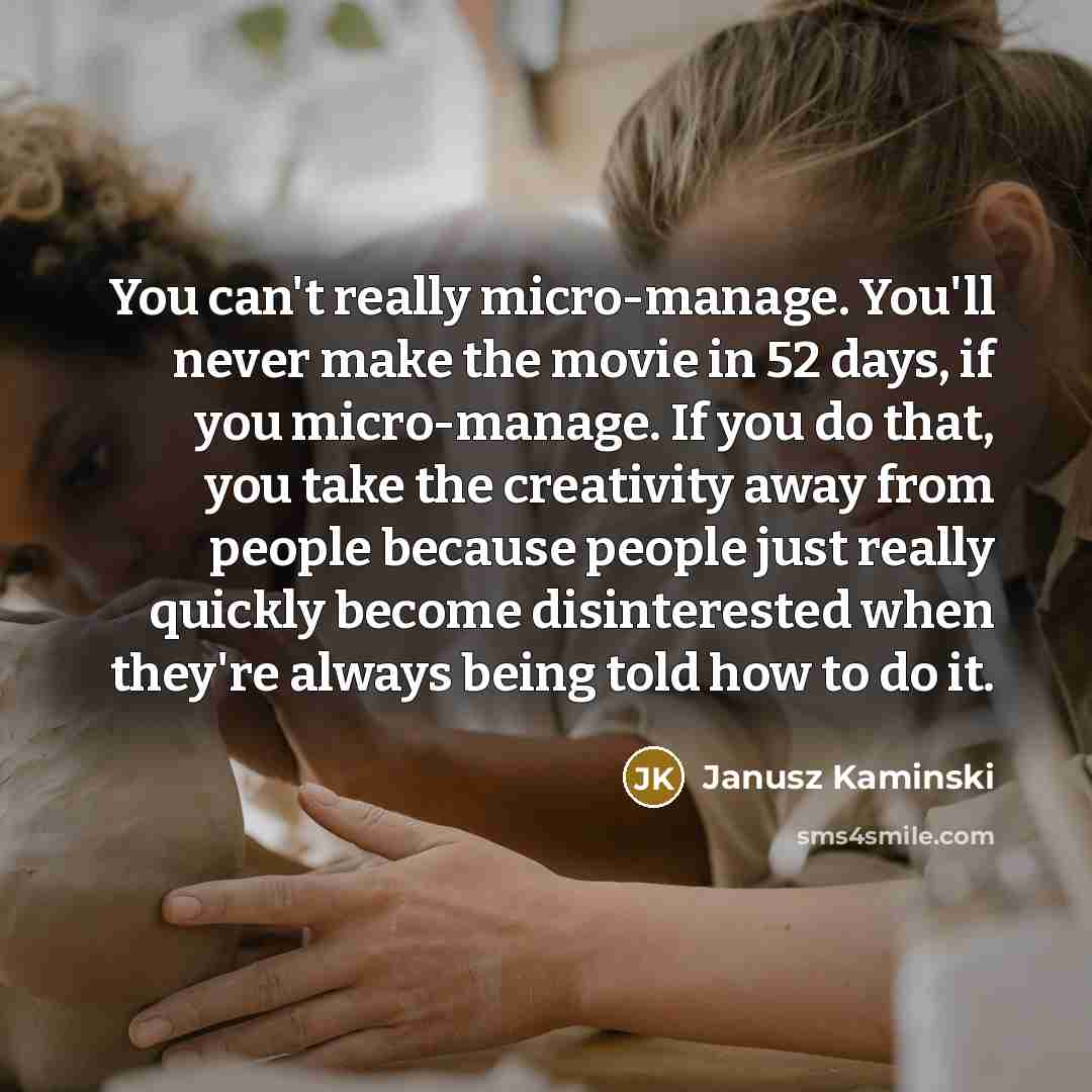 “You can't really micro-manage. You'll never make the movie in 52 days, if you micro-manage. If you do that, you take the creativity away from people because people just really quickly become disinterested when they're always being told how to do it.” quote by Janusz Kaminski