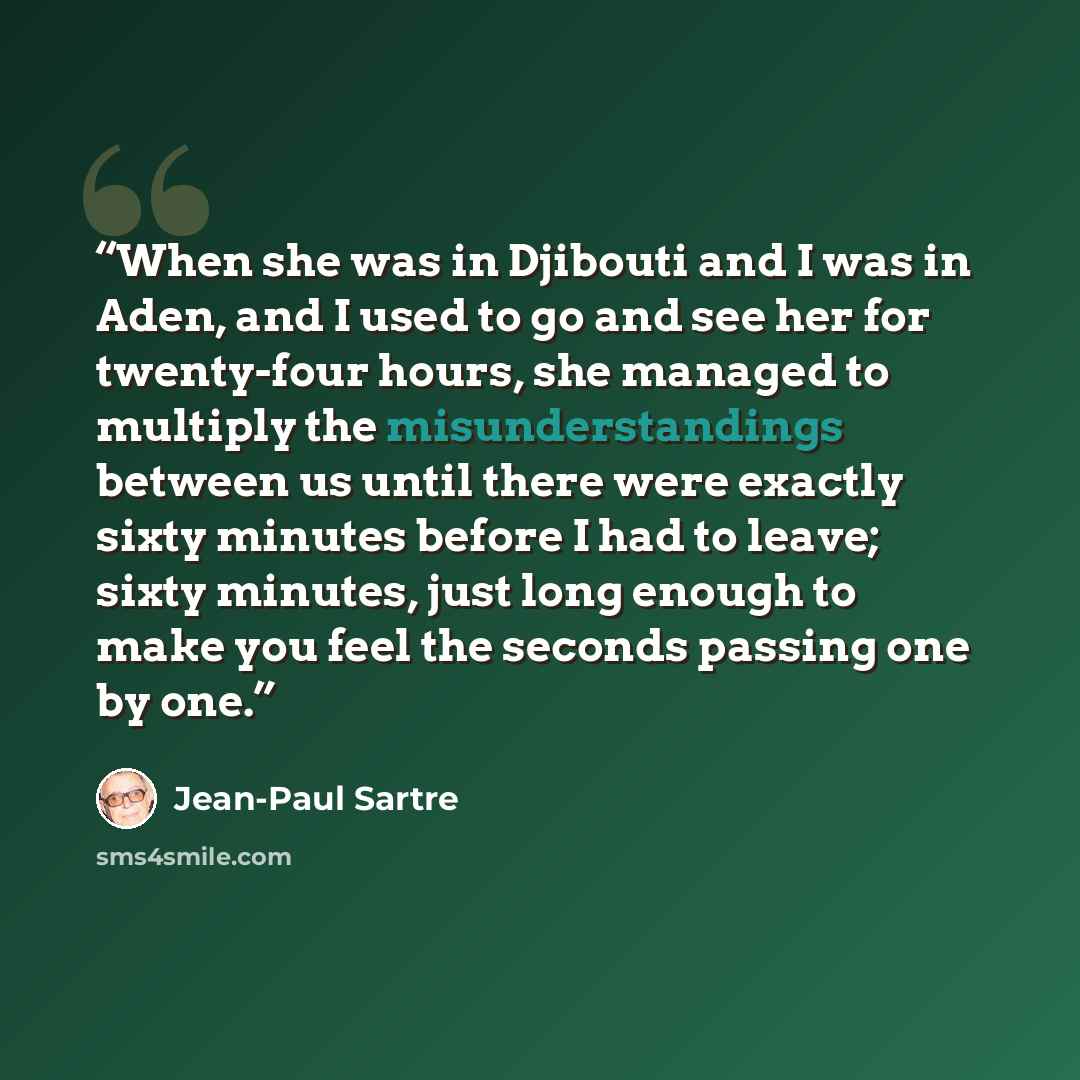 “When she was in Djibouti and I was in Aden, and I used to go and see her for twenty-four hours, she managed to multiply the misunderstandings between us until there were exactly sixty minutes before I had to leave; sixty minutes, just long enough to make you feel the seconds passing one by one.” quote by Jean-Paul Sartre