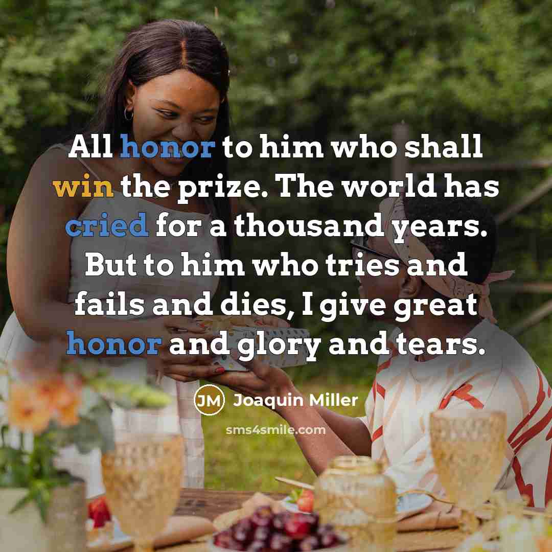 “All honor to him who shall win the prize. The world has cried for a thousand years. But to him who tries and fails and dies, I give great honor and glory and tears.” quote by Joaquin Miller