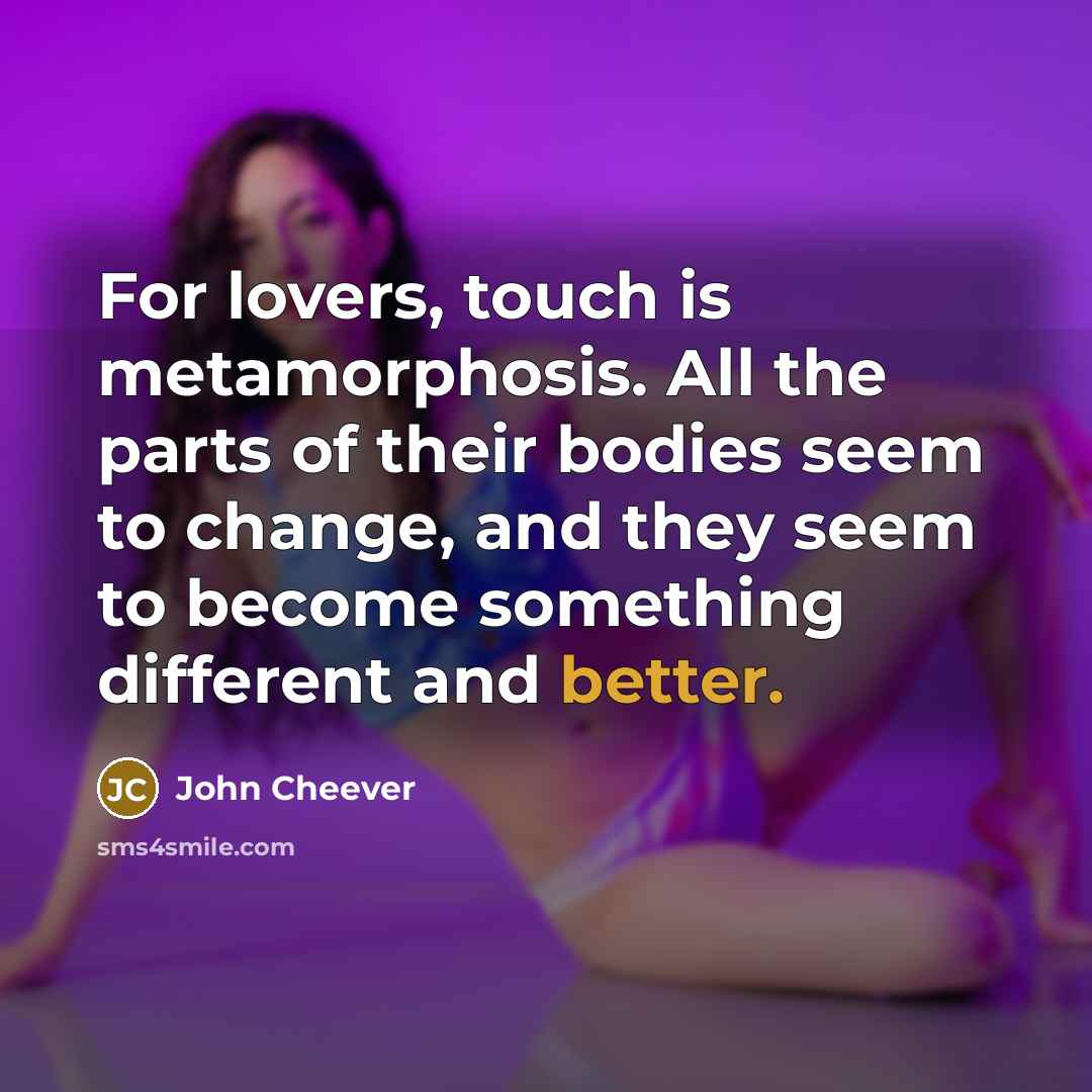 “For lovers, touch is metamorphosis. All the parts of their bodies seem to change, and they seem to become something different and better.” quote by John Cheever
