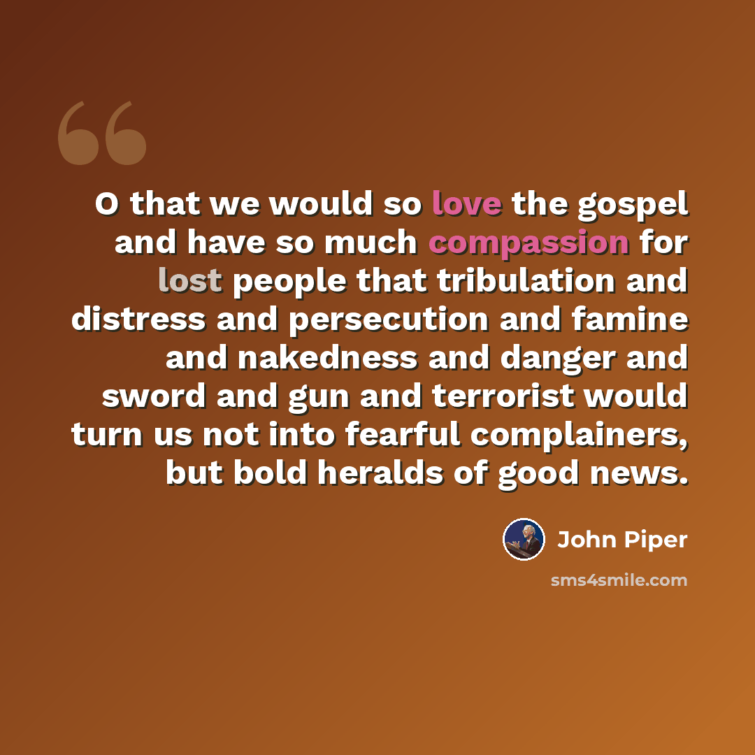“O that we would so love the gospel and have so much compassion for lost people that tribulation and distress and persecution and famine and nakedness and danger and sword and gun and terrorist would turn us not into fearful complainers, but bold heralds of good news.” quote by John Piper