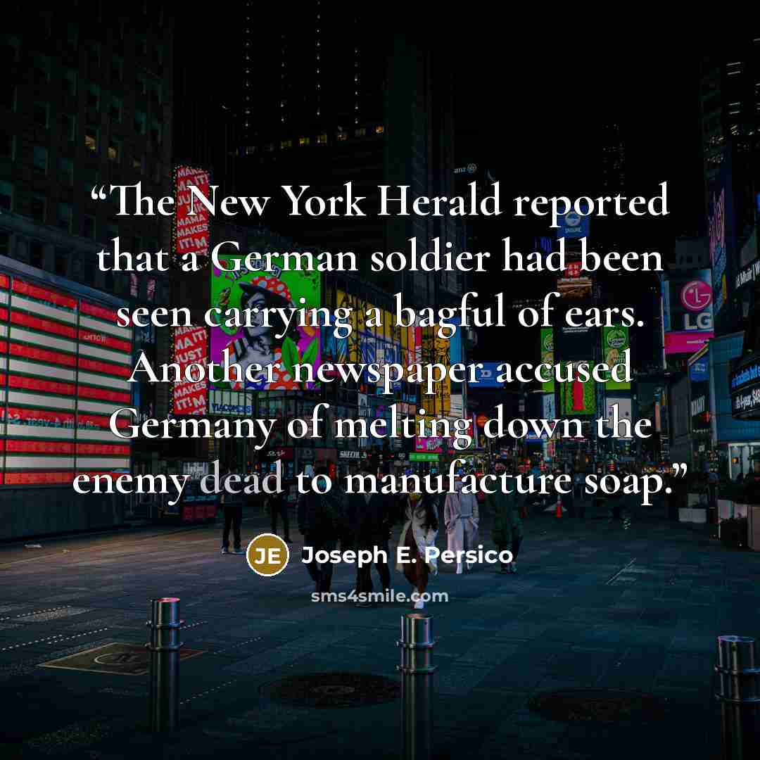 “The New York Herald reported that a German soldier had been seen carrying a bagful of ears. Another newspaper accused Germany of melting down the enemy dead to manufacture soap.” quote by Joseph E. Persico