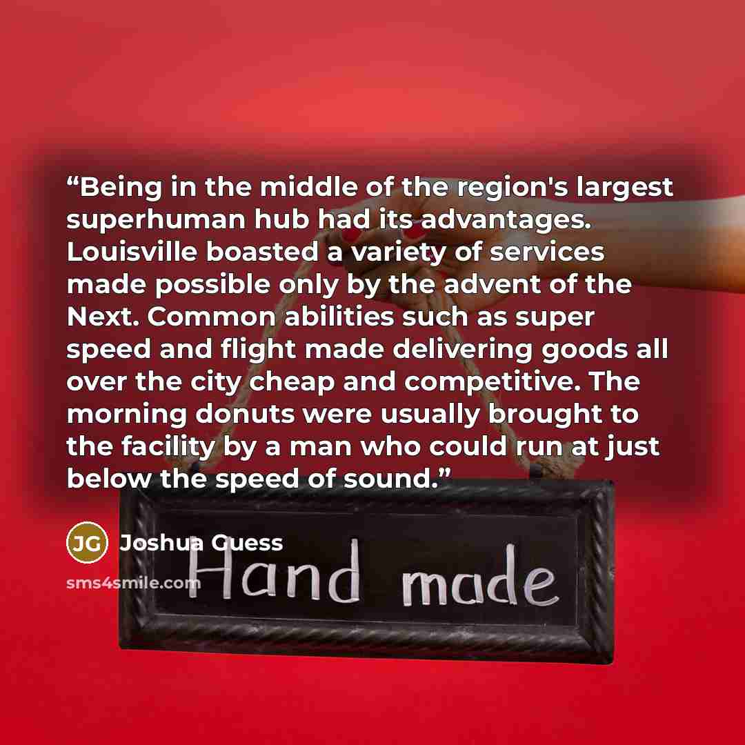 “Being in the middle of the region's largest superhuman hub had its advantages. Louisville boasted a variety of services made possible only by the advent of the Next. Common abilities such as super speed and flight made delivering goods all over the city cheap and competitive. The morning donuts…” quote by Joshua Guess