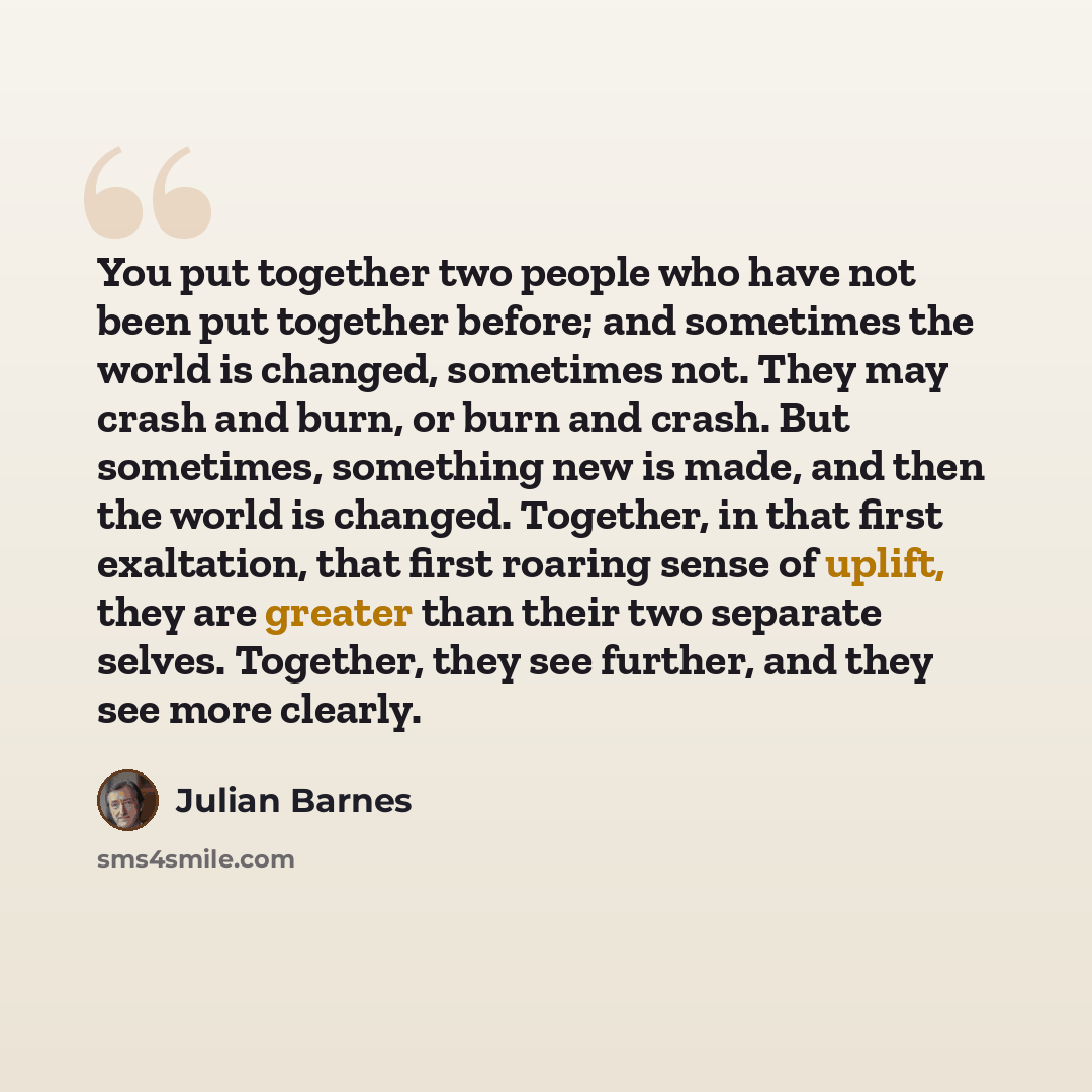 “You put together two people who have not been put together before; and sometimes the world is changed, sometimes not. They may crash and burn, or burn and crash. But sometimes, something new is made, and then the world is changed. Together, in that first exaltation, that first roaring sense of…” quote by Julian Barnes