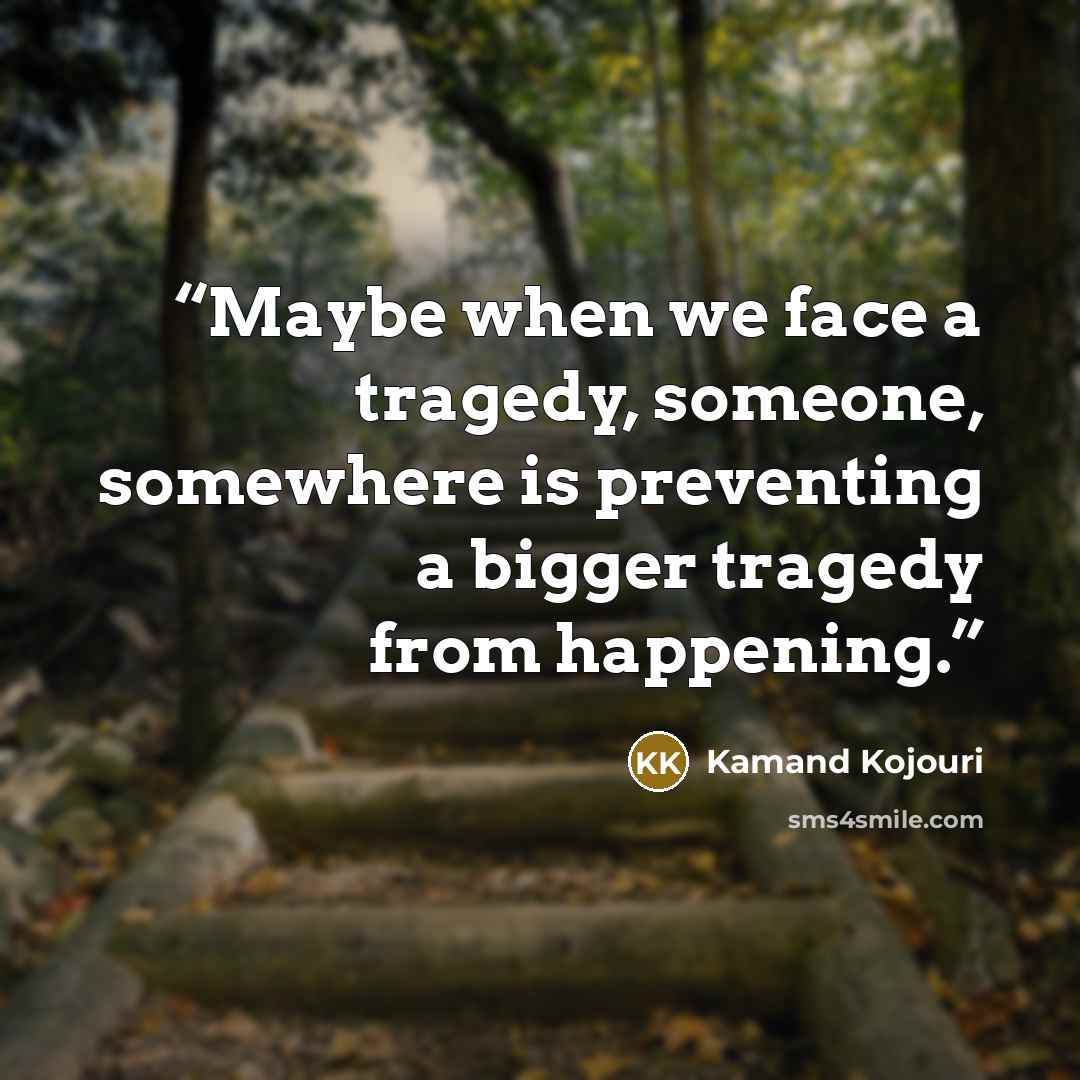 “Maybe when we face a tragedy, someone, somewhere is preventing a bigger tragedy from happening.” quote by Kamand Kojouri