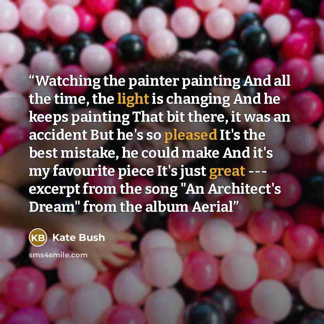 “Watching the painter painting And all the time, the light is changing And he keeps painting That bit there, it was an accident But he's so pleased It's the best mistake, he could make And it's my favourite piece It's just great --- excerpt from the song "An Architect's Dream" from the album Aerial” quote by Kate Bush