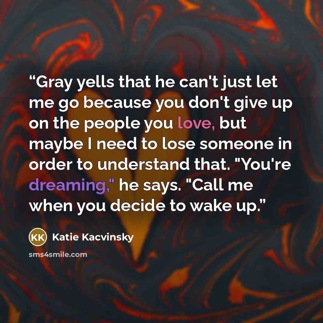 “Gray yells that he can't just let me go because you don't give up on the people you love, but maybe I need to lose someone in order to understand that. "You're dreaming," he says. "Call me when you decide to wake up.” quote by Katie Kacvinsky