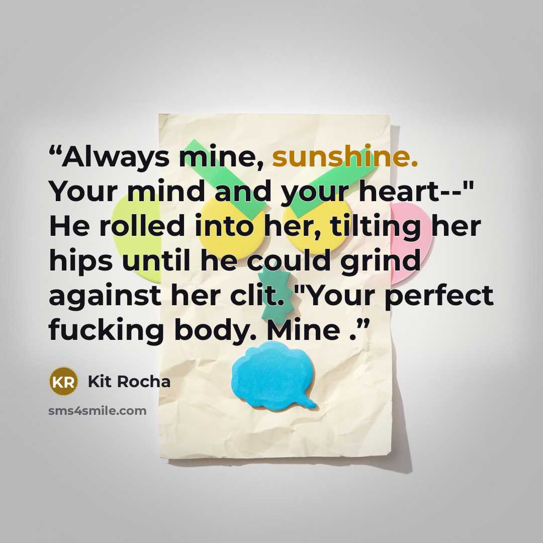 “Always mine, sunshine. Your mind and your heart--" He rolled into her, tilting her hips until he could grind against her clit. "Your perfect fucking body. Mine .” quote by Kit Rocha