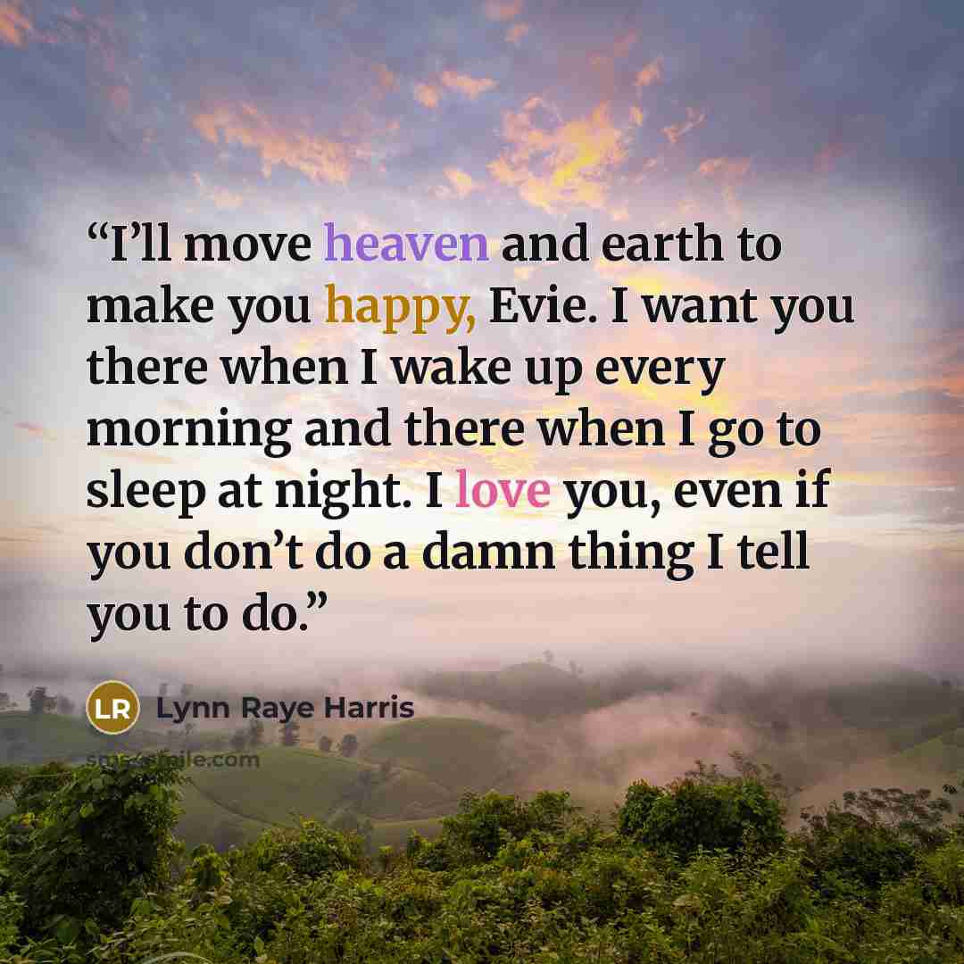 “I’ll move heaven and earth to make you happy, Evie. I want you there when I wake up every morning and there when I go to sleep at night. I love you, even if you don’t do a damn thing I tell you to do.” quote by Lynn Raye Harris